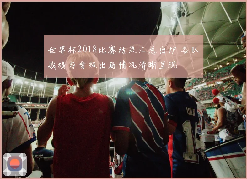 世界杯2018比赛结果汇总出炉 各队战绩与晋级出局情况清晰呈现