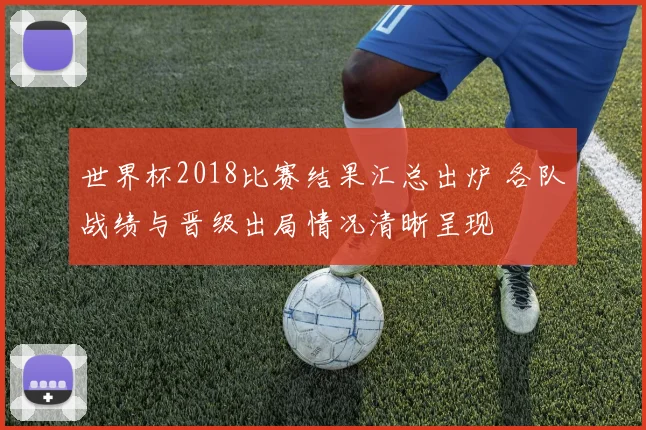 世界杯2018比赛结果汇总出炉 各队战绩与晋级出局情况清晰呈现