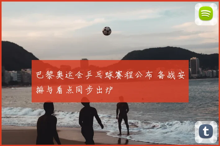 巴黎奥运会乒乓球赛程公布 备战安排与看点同步出炉